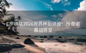 C罗确认2026世界杯后退役：传奇谢幕战将至
