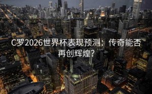 C罗2026世界杯表现预测：传奇能否再创辉煌？