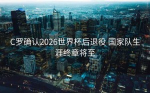 C罗确认2026世界杯后退役 国家队生涯终章将至