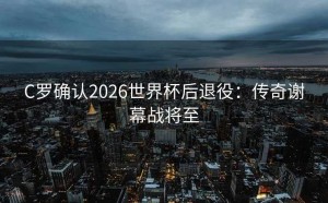 C罗确认2026世界杯后退役：传奇谢幕战将至