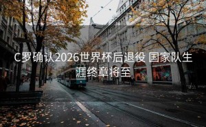 C罗确认2026世界杯后退役 国家队生涯终章将至