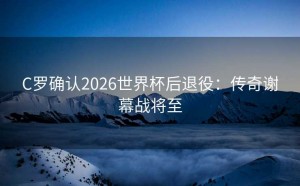 C罗确认2026世界杯后退役：传奇谢幕战将至