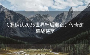 C罗确认2026世界杯后退役：传奇谢幕战将至