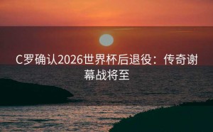 C罗确认2026世界杯后退役：传奇谢幕战将至
