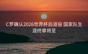 C罗确认2026世界杯后退役 国家队生涯终章将至