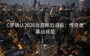 C罗确认2026世界杯后退役：传奇谢幕战将至