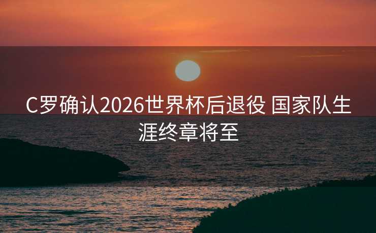 C罗确认2026世界杯后退役 国家队生涯终章将至