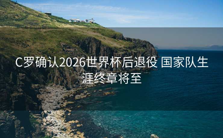 C罗确认2026世界杯后退役 国家队生涯终章将至