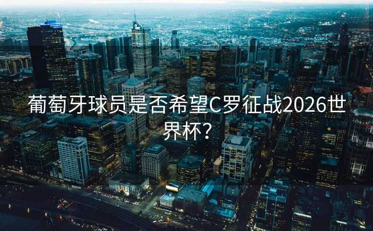 葡萄牙球员是否希望C罗征战2026世界杯？