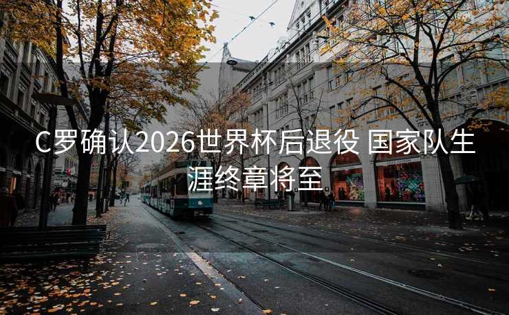 C罗确认2026世界杯后退役 国家队生涯终章将至
