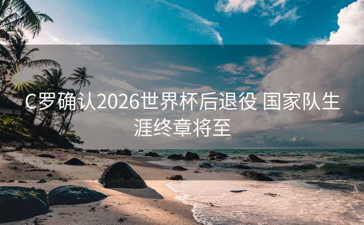 C罗确认2026世界杯后退役 国家队生涯终章将至