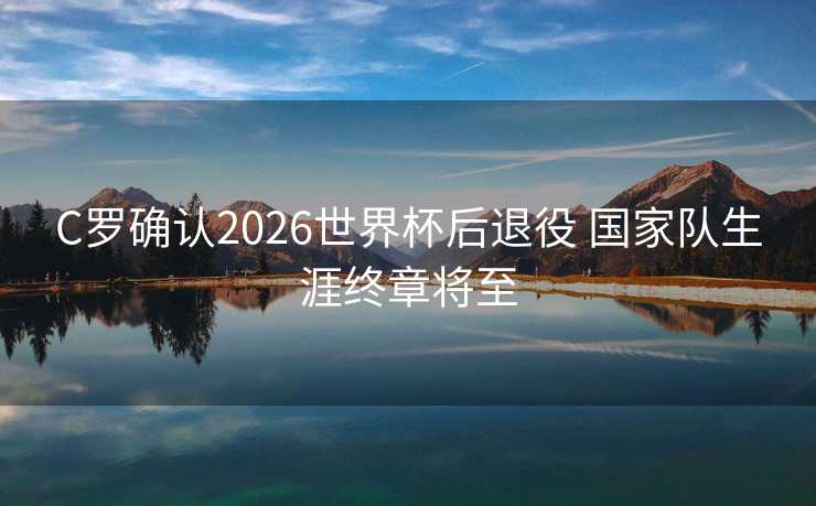 C罗确认2026世界杯后退役 国家队生涯终章将至