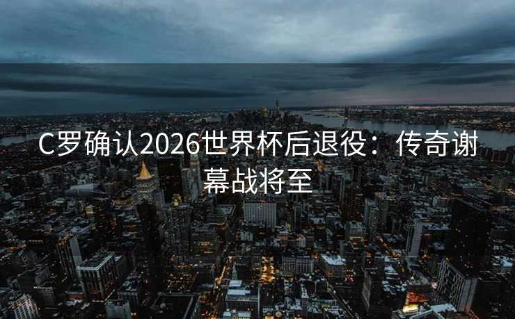 C罗确认2026世界杯后退役：传奇谢幕战将至
