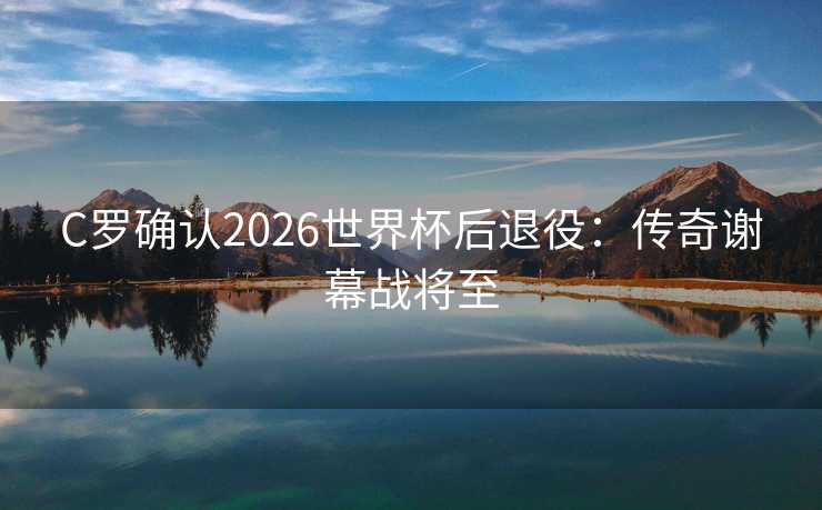 C罗确认2026世界杯后退役：传奇谢幕战将至