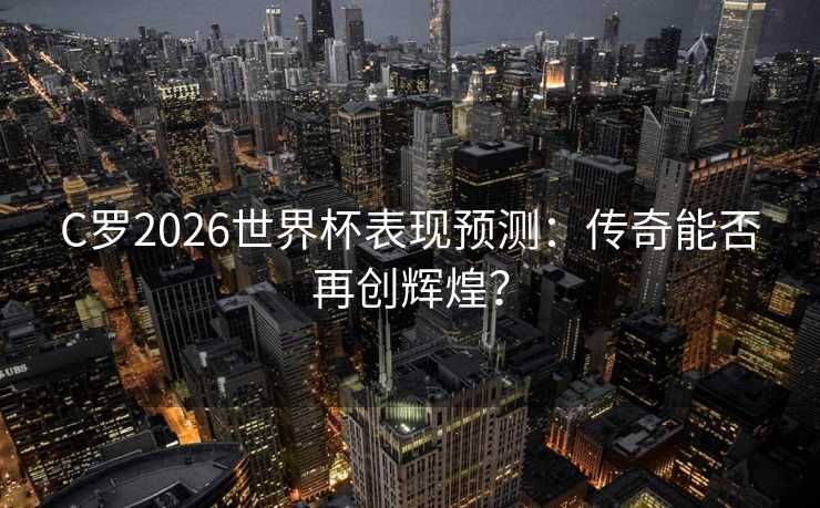 C罗2026世界杯表现预测：传奇能否再创辉煌？