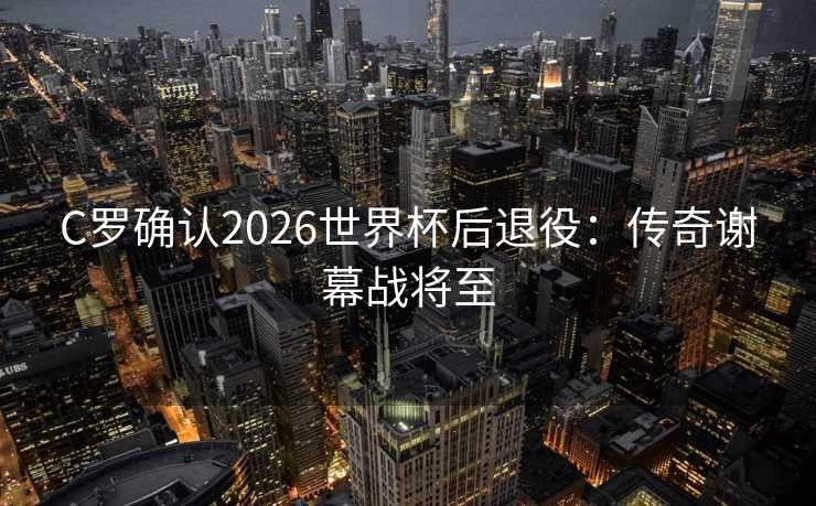 C罗确认2026世界杯后退役：传奇谢幕战将至