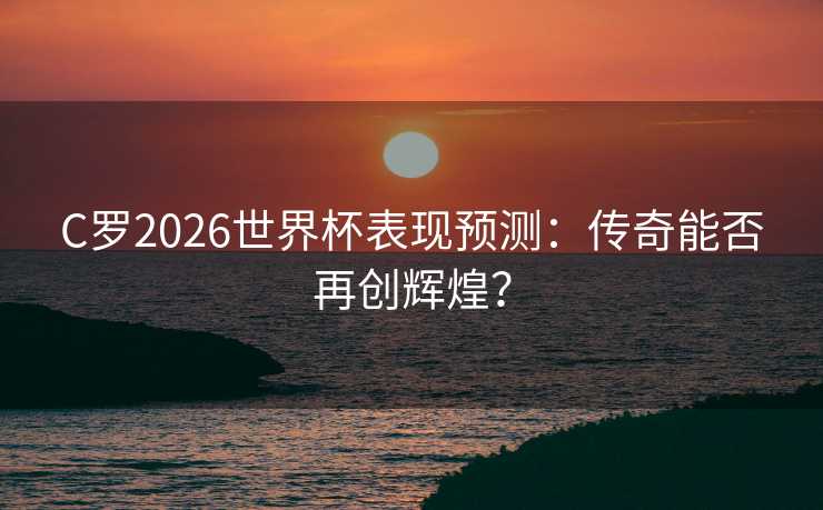 C罗2026世界杯表现预测：传奇能否再创辉煌？