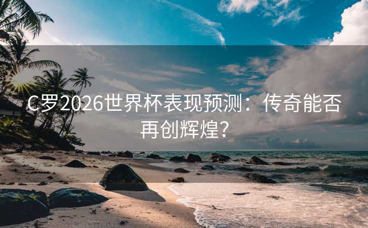 C罗2026世界杯表现预测：传奇能否再创辉煌？