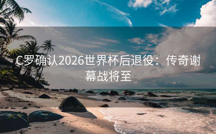 C罗确认2026世界杯后退役：传奇谢幕战将至