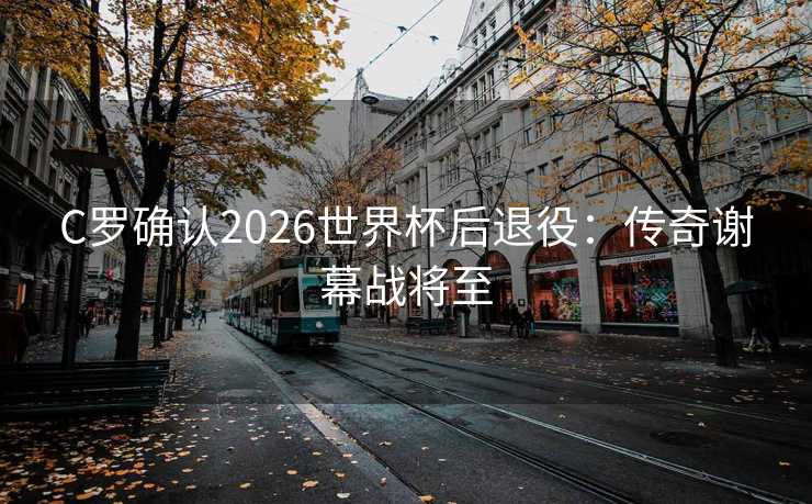 C罗确认2026世界杯后退役：传奇谢幕战将至