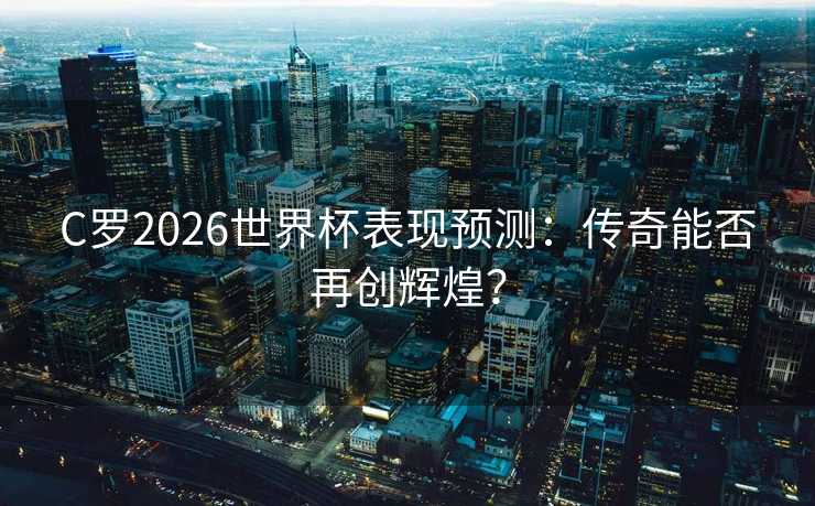 C罗2026世界杯表现预测：传奇能否再创辉煌？