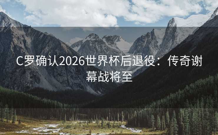 C罗确认2026世界杯后退役：传奇谢幕战将至