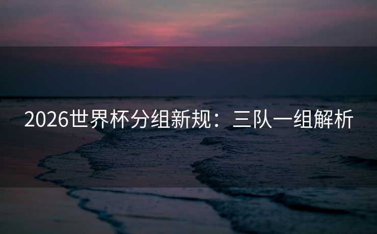 2026世界杯分组新规：三队一组解析