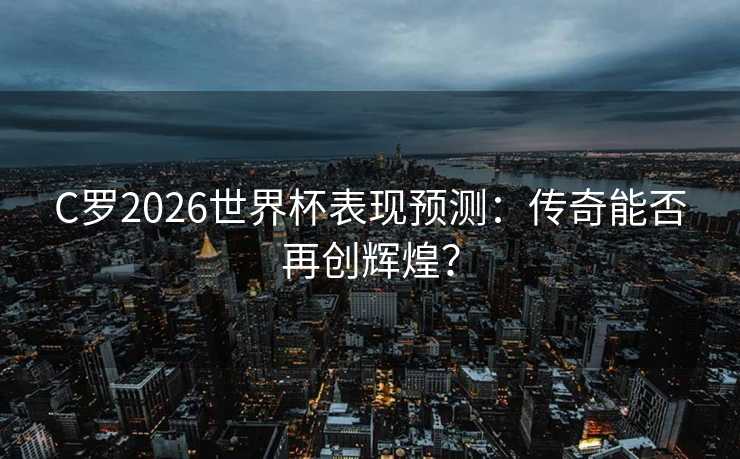 C罗2026世界杯表现预测：传奇能否再创辉煌？