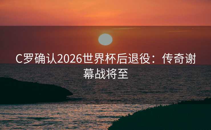C罗确认2026世界杯后退役：传奇谢幕战将至