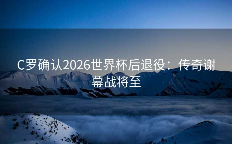 C罗确认2026世界杯后退役：传奇谢幕战将至