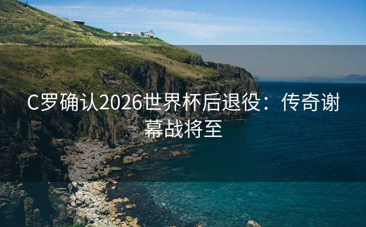 C罗确认2026世界杯后退役：传奇谢幕战将至