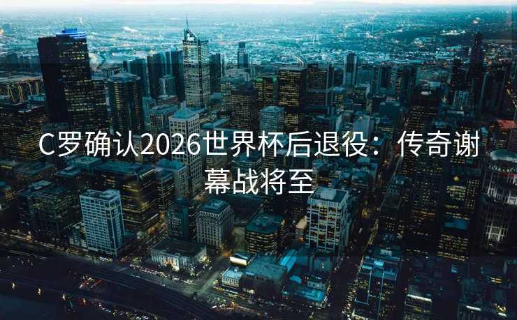 C罗确认2026世界杯后退役：传奇谢幕战将至