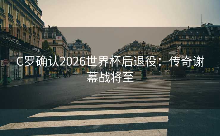 C罗确认2026世界杯后退役：传奇谢幕战将至