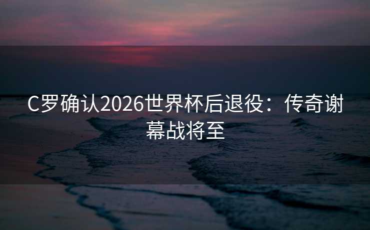 C罗确认2026世界杯后退役：传奇谢幕战将至