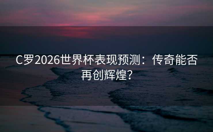 C罗2026世界杯表现预测：传奇能否再创辉煌？