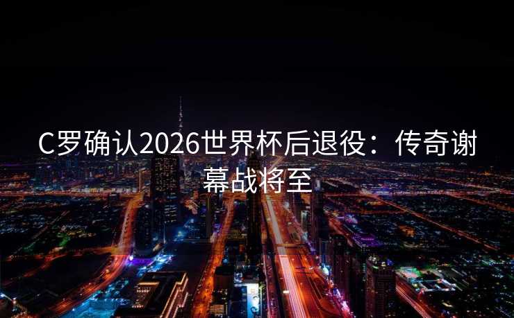C罗确认2026世界杯后退役：传奇谢幕战将至